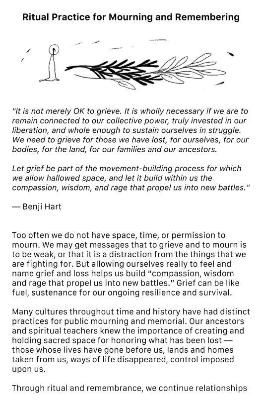 Ritual Practice for Mourning and Remembering "It is not merely OK to grieve. It is wholly necessary if we are to remain connected to our collective power, truly invested in our liberation, and whole enough to sustain ourselves in struggle. We need to grieve for those we have lost, for ourselves, for our bodies, for the land, for our families and our ancestors. Let grief be part of the movement-building process for which we allow hallowed space, and let it build within us the compassion, wisdom, and rage that propel us into new battles. — Benji Hart Too often we do not have space, time, or permission to mourn. We may get messages that to grieve and to mourn is to be weak, or that it is a distraction from the things that we are fighting for. But allowing ourselves really to feel and name grief and loss helps us build “compassion, wisdom and rage that propel us into new battles." Grief can be like fuel, sustenance for our ongoing resilience and survival. Many cultures throughout time and history have had distinct practices for public mourning and memorial. Our ancestors and spiritual teachers knew the importance of creating and holding sacred space for honoring what has been lost — those whose lives have gone before us, lands and homes taken from us, ways of life disappeared, control imposed upon us. Through ritual and remembrance, we continue relationships